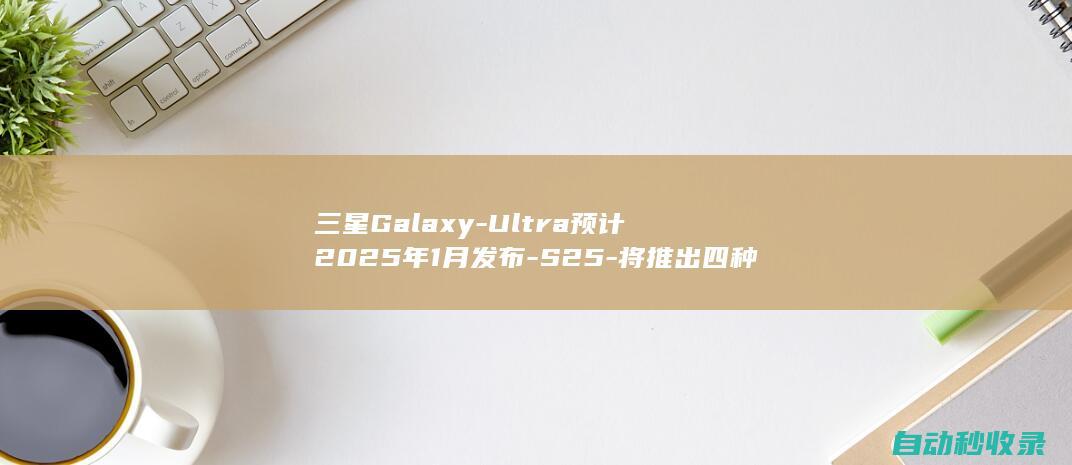 三星Galaxy-Ultra预计2025年1月发布-S25-将推出四种颜色 (三星galaxyzflip5g缺点)