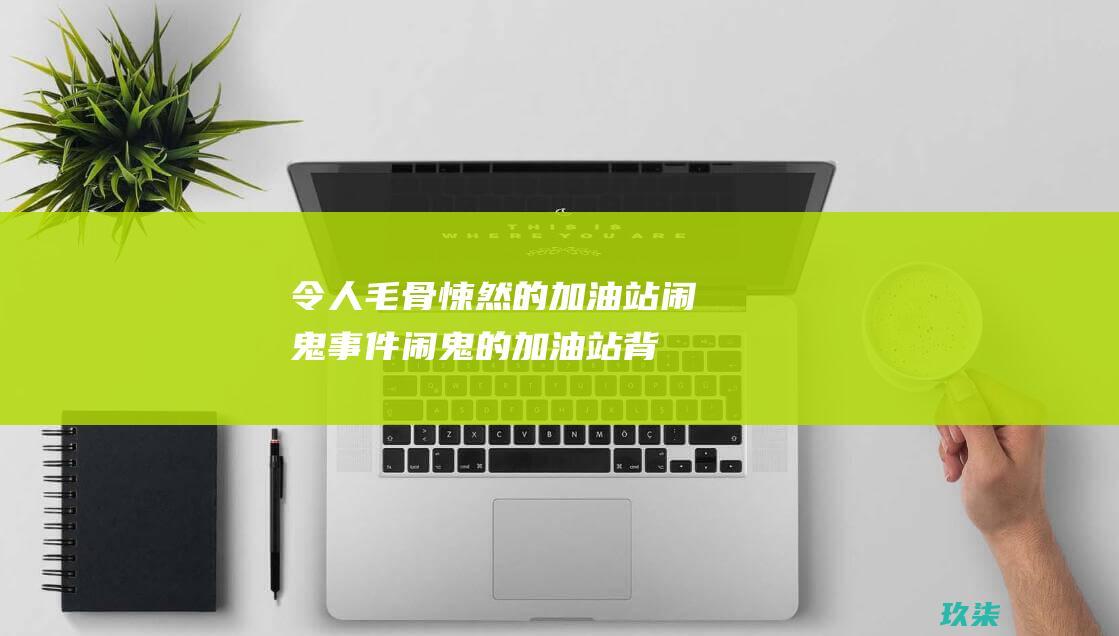 令人毛骨悚然的加油站闹鬼事件：闹鬼的加油站背后的阴森故事 (令人毛骨悚然的故事)