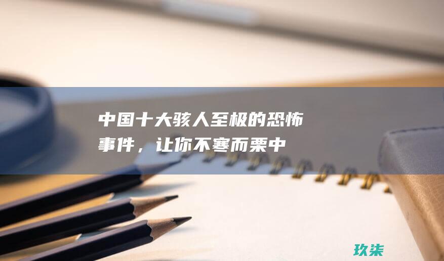 中国十大骇人至极的恐怖事件，让你不寒而栗 (中国十大骇人听闻的案件)