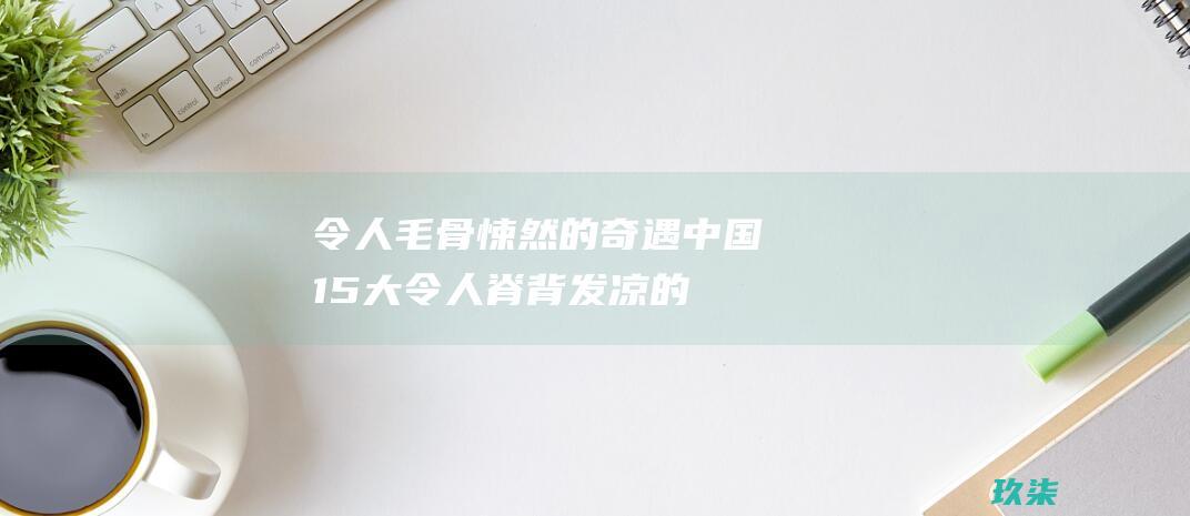 令人毛骨悚然的奇遇：中国 15 大令人脊背发凉的灵异事件 (令人毛骨悚然的故事)