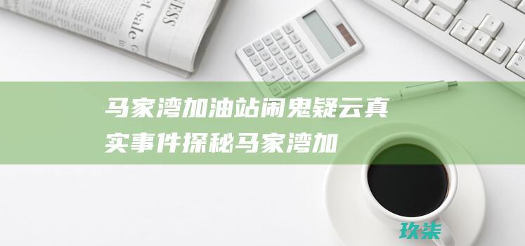 马家湾加油站闹鬼疑云真实事件探秘马家湾加