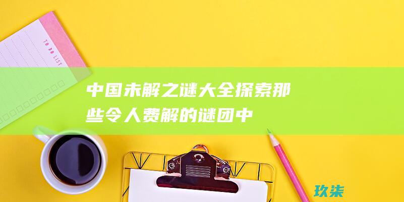 中国未解之谜大全：探索那些令人费解的谜团 (中国未解之谜 十大未解之谜)