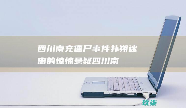 四川南充僵尸事件：扑朔迷离的惊悚悬疑 (四川南充僵尸事件真假)