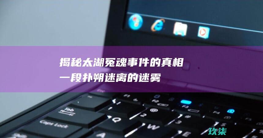 揭秘太湖冤魂事件的真相：一段扑朔迷离的迷雾 (揭秘太湖冤魂电影)