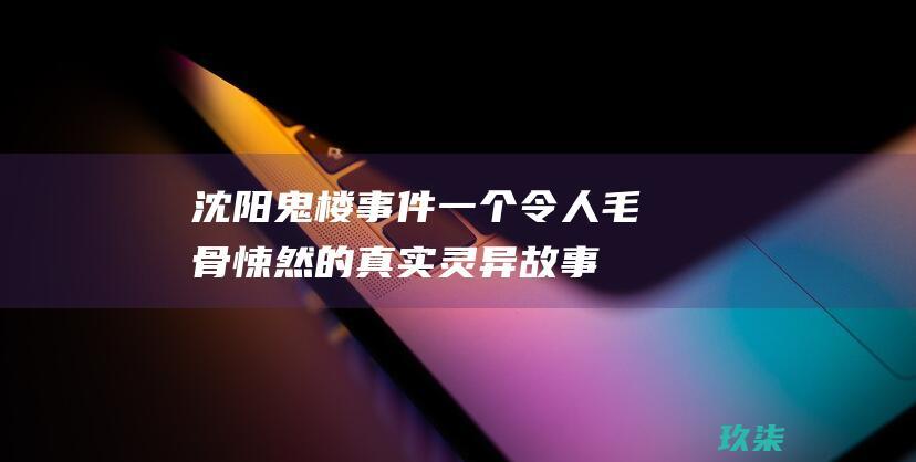 沈阳鬼楼事件：一个令人毛骨悚然的真实灵异故事 (沈阳鬼楼事件真相视频)