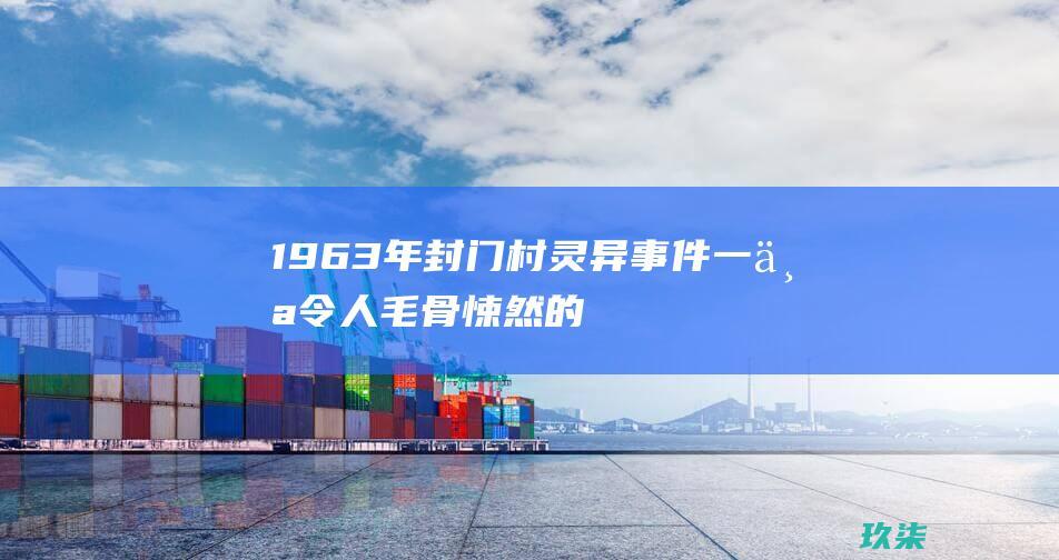 1963年封门村灵异事件：一个令人毛骨悚然的中国传说 (1963年封门村灵异事件)