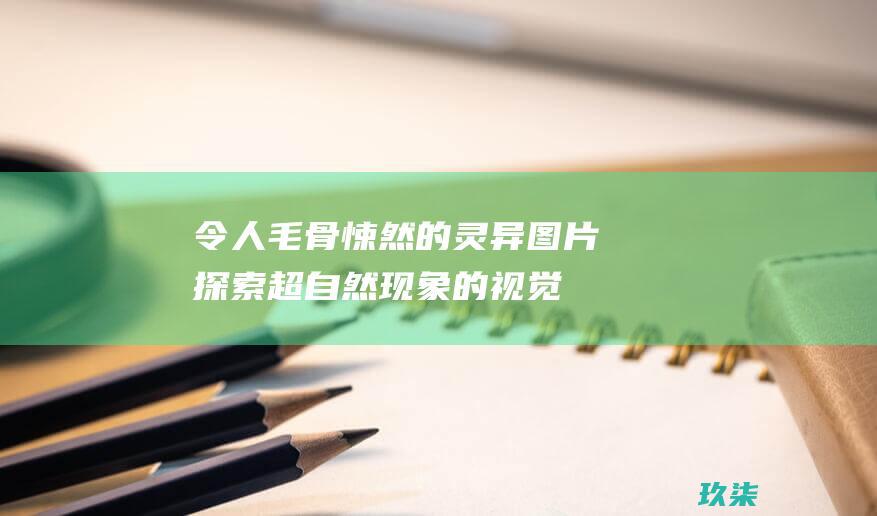 令人毛骨悚然的灵异图片：探索超自然现象的视觉证据 (令人毛骨悚然的图片)