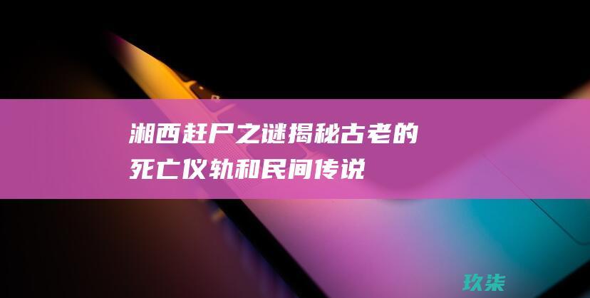 湘西赶尸之谜：揭秘古老的死亡仪轨和民间传说 (湘西赶尸之谜老梁故事汇)