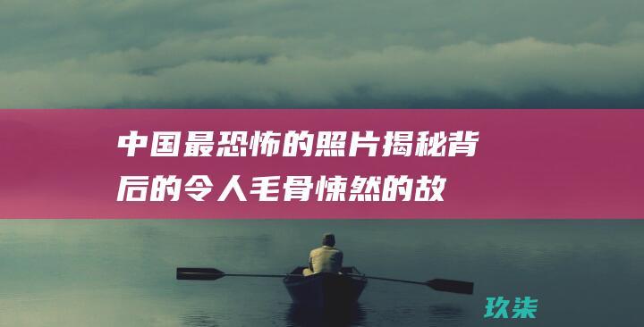 中国最恐怖的照片：揭秘背后的令人毛骨悚然的故事 (中国最恐怖的鬼片名字)