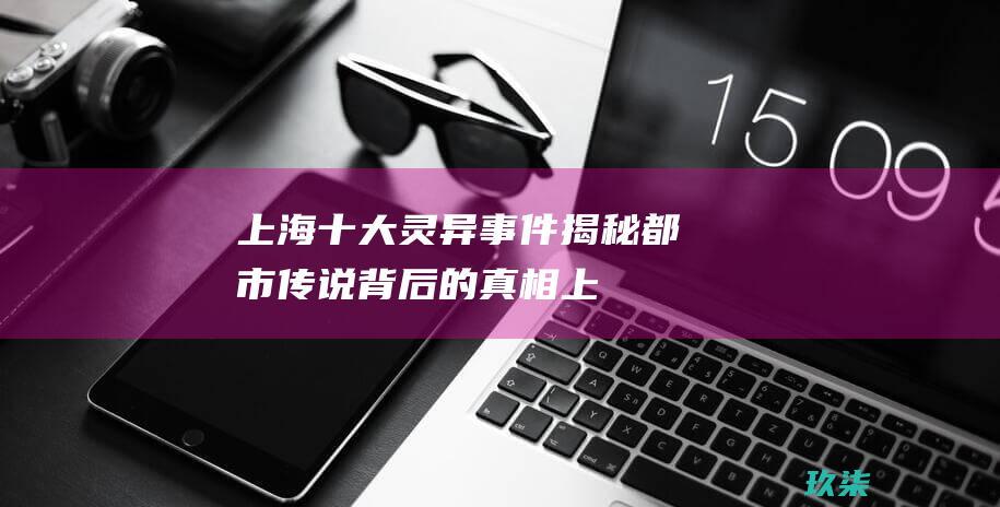 上海十大灵异事件揭秘：都市传说背后的真相 (上海十大灵异事件大全)