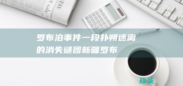 罗布泊一段扑朔迷离的消失谜团罗布