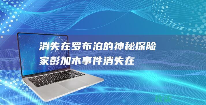 消失在罗布泊的神秘探险家：彭加木事件 (消失在罗布泊的科学家)