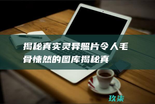 揭秘真实灵异照片：令人毛骨悚然的图库 (揭秘真实灵异事件)