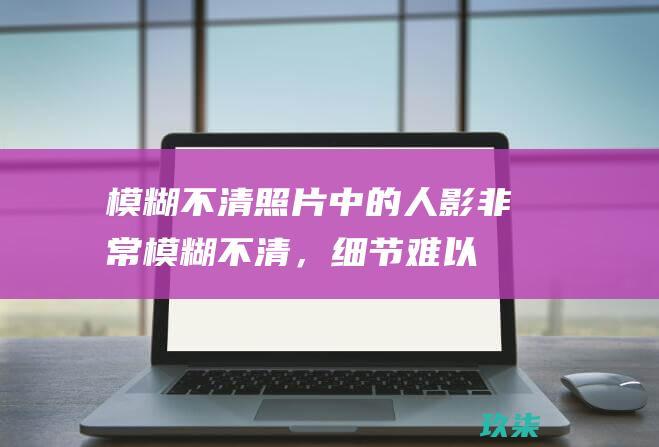 模糊不清：照片中的人影非常模糊不清，细节难以辨认。这是人为处理过的结果，可以通过软件或图像编辑器来实现。(模糊不清照片怎样变清晰)