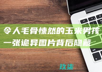 令人毛骨悚然的玉米男孩：一张诡异图片背后隐藏的恐怖故事 (令人毛骨悚然的图片)