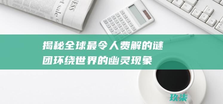 揭秘全球最令人费解的谜团：环绕世界的幽灵现象、未解之谜和奇闻异事 (揭秘全球最令关注的人)