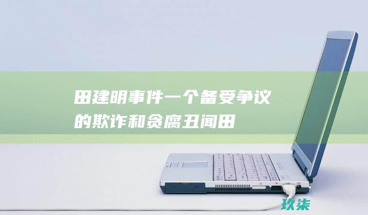 田建明事件：一个备受争议的欺诈和贪腐丑闻 (田建明事件部队处理多少人)