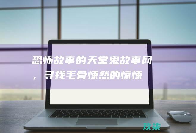 恐怖故事的天堂：鬼故事网，寻找毛骨悚然的惊悚故事 (恐怖故事天涯)