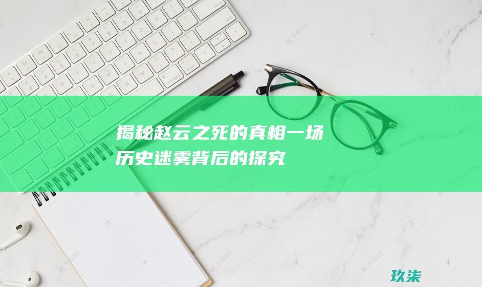 揭秘赵云之死的真相：一场历史迷雾背后的探究 (揭秘赵云之死是哪一集)