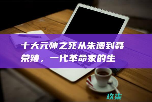 十大元帅之死：从朱德到聂荣臻，一代革命家的生命历程