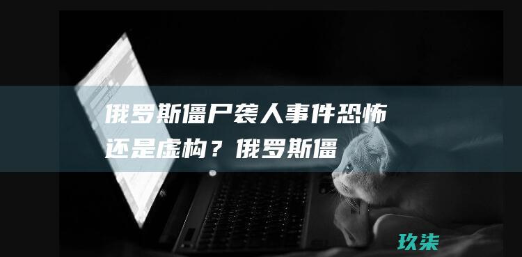 俄罗斯僵尸袭人事件：恐怖还是虚构？ (俄罗斯僵尸袭人视频)