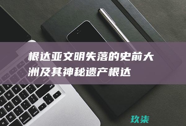 根达亚文明：失落的史前大洲及其神秘遗产 (根达亚文明在哪里)