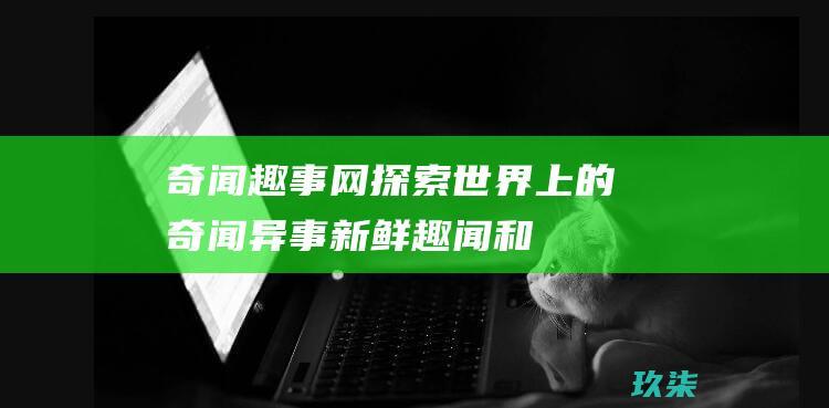 奇闻趣事网：探索世界上的奇闻异事、新鲜趣闻和非凡事物 (奇闻趣事网名)