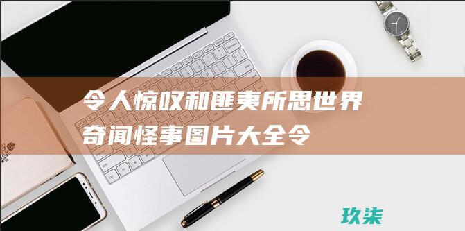 令人惊叹和匪夷所思世界奇闻怪事图片大全令