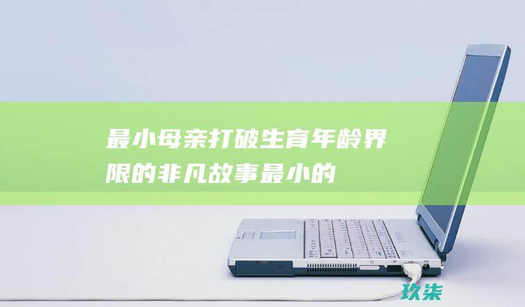 最小母亲打破生育年龄界限的非凡故事最小的