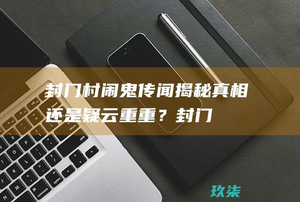 封门村传闻揭秘真相还是疑云重重？封门