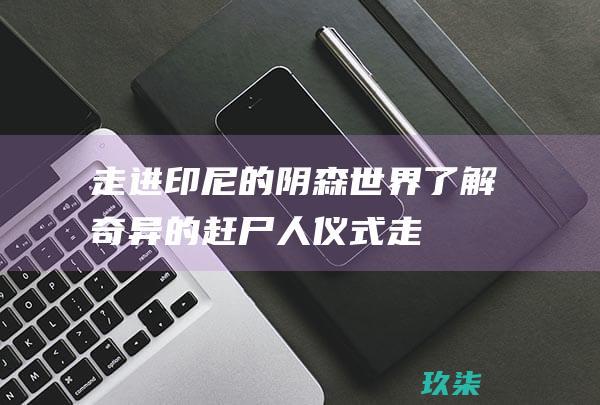 走进印尼的阴森世界：了解奇异的赶尸人仪式 (走进印尼的阴阳师是谁)