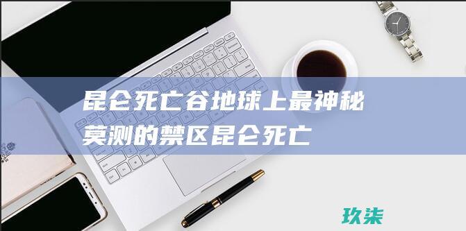 昆仑死亡谷：地球上最神秘莫测的禁区 (昆仑死亡谷时间)