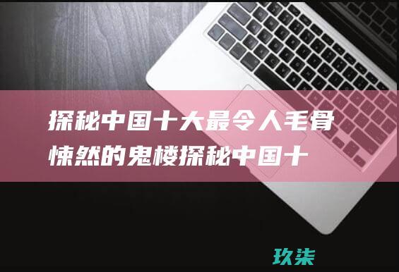 探秘中国十大最令人毛骨悚然的鬼楼 (探秘中国十大鬼村)