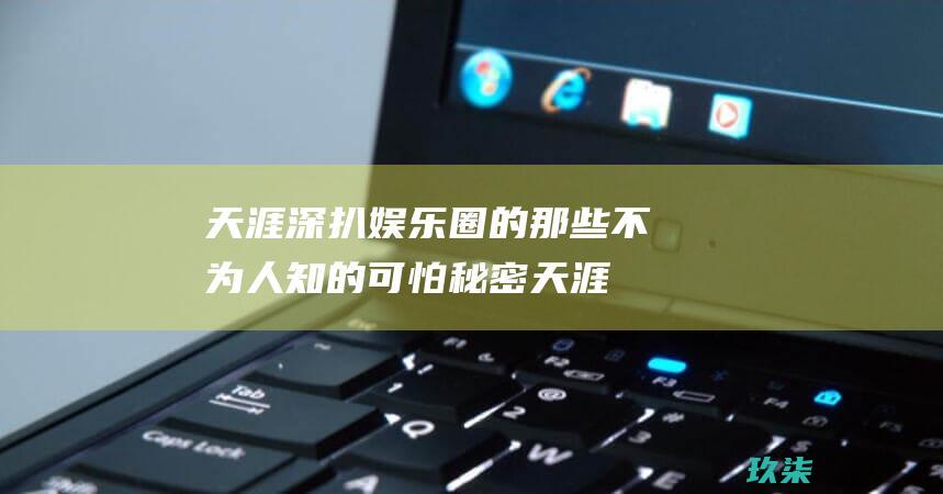 天涯深扒娱乐圈的那些不为人知的可怕秘密 (天涯深扒娱乐圈易烊千玺)