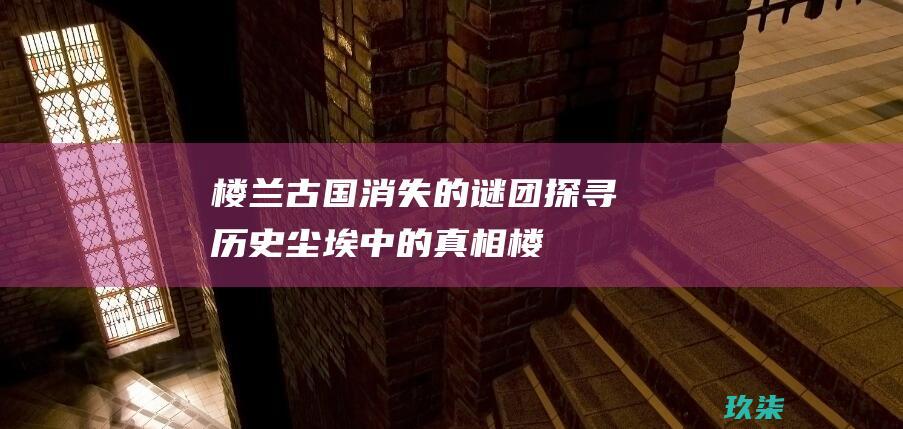 楼兰古国消失的谜团：探寻历史尘埃中的真相 (楼兰古国消失的原因是什么)